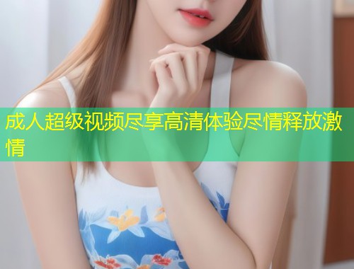 成人超级视频尽享高清体验尽情释放激情