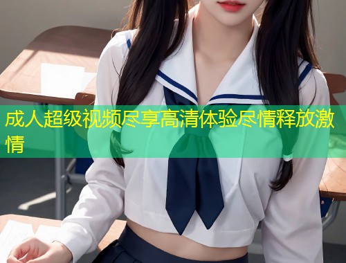 成人超级视频尽享高清体验尽情释放激情