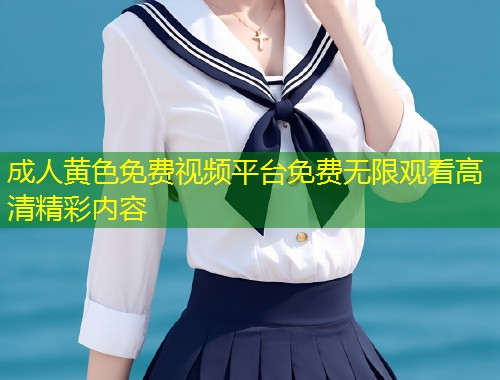成人黄色免费视频平台免费无限观看高清精彩内容