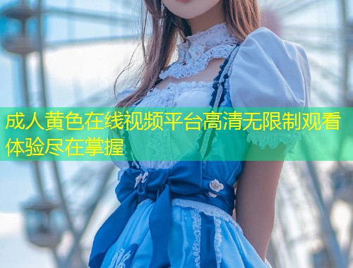 成人黄色在线视频平台高清无限制观看体验尽在掌握