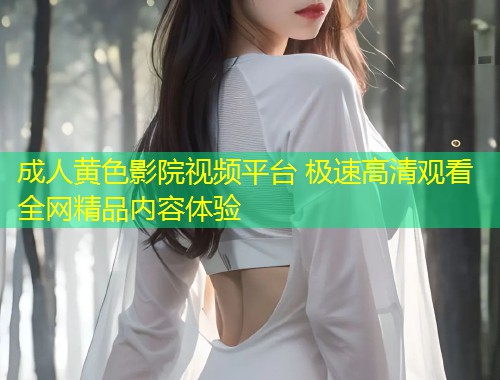 成人黄色影院视频平台 极速高清观看全网精品内容体验