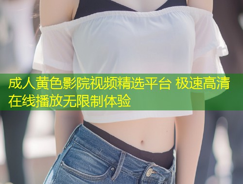成人黄色影院视频精选平台 极速高清在线播放无限制体验