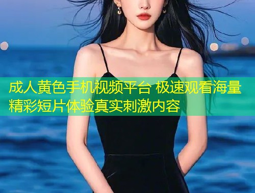 成人黄色手机视频平台 极速观看海量精彩短片体验真实刺激内容