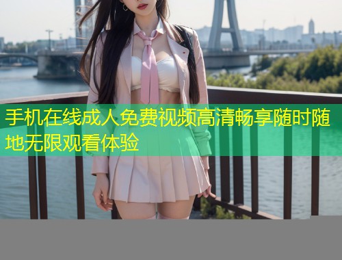 手机在线成人免费视频高清畅享随时随地无限观看体验