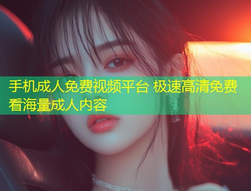 手机成人免费视频平台 极速高清免费看海量成人内容