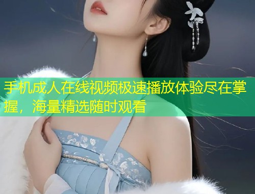 手机成人在线视频极速播放体验尽在掌握，海量精选随时观看