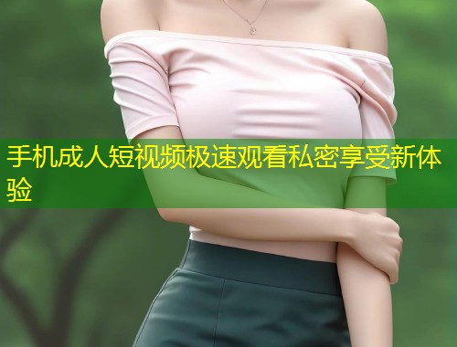 手机成人短视频极速观看私密享受新体验