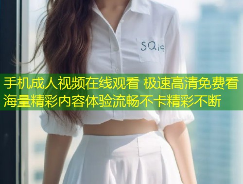 手机成人视频在线观看 极速高清免费看海量精彩内容体验流畅不卡精彩不断