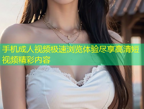 手机成人视频极速浏览体验尽享高清短视频精彩内容