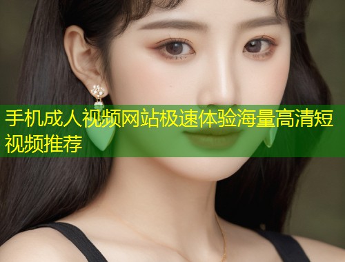 手机成人视频网站极速体验海量高清短视频推荐