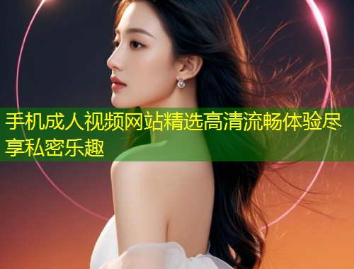 手机成人视频网站精选高清流畅体验尽享私密乐趣
