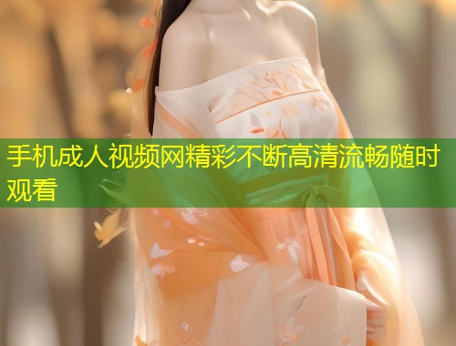 手机成人视频网精彩不断高清流畅随时观看