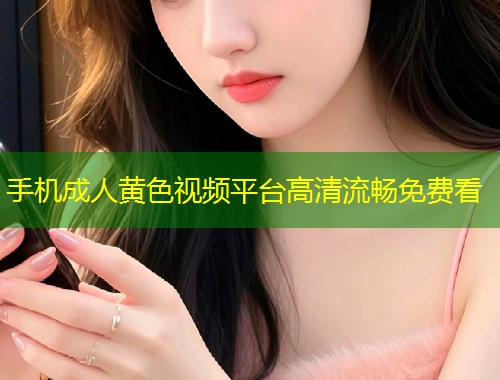 手机成人黄色视频平台高清流畅免费看