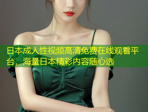 日本成人性视频高清免费在线观看平台，海量日本精彩内容随心选