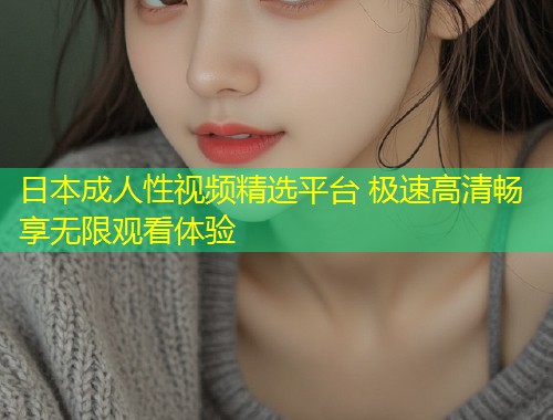 日本成人性视频精选平台 极速高清畅享无限观看体验