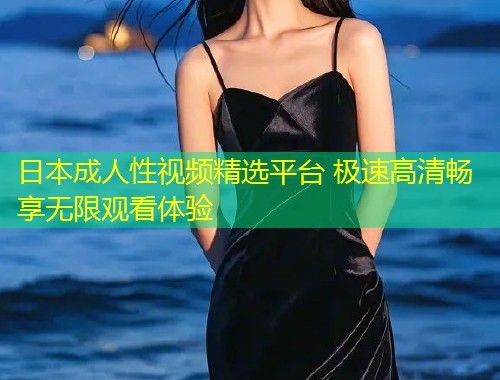 日本成人性视频精选平台 极速高清畅享无限观看体验