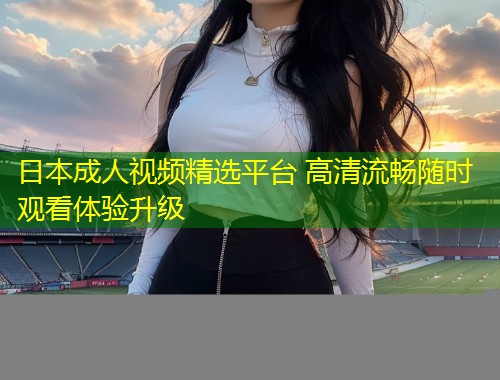 日本成人视频精选平台 高清流畅随时观看体验升级