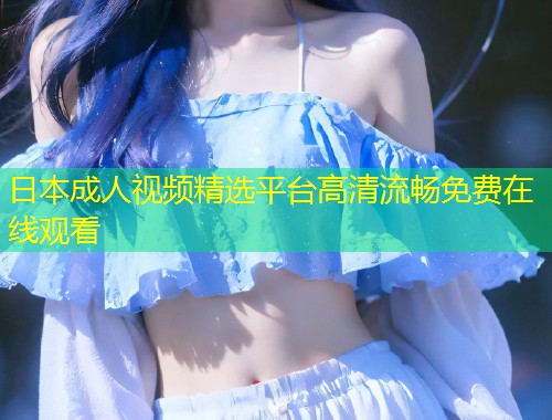 日本成人视频精选平台高清流畅免费在线观看