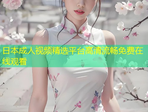 日本成人视频精选平台高清流畅免费在线观看