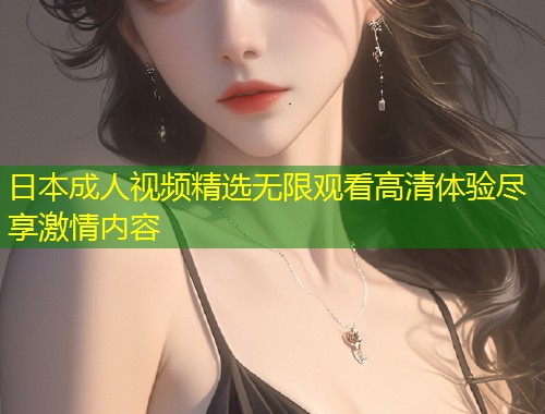 日本成人视频精选无限观看高清体验尽享激情内容