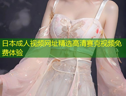 日本成人视频网址精选高清赛克视频免费体验