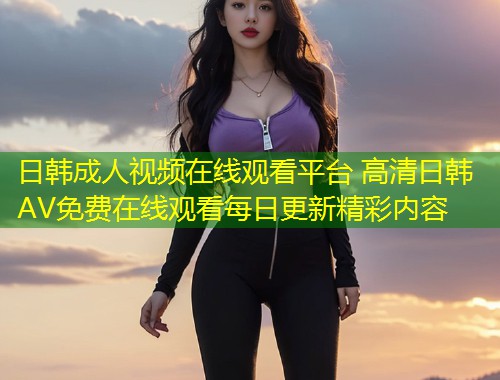 日韩成人视频在线观看平台 高清日韩AV免费在线观看每日更新精彩内容