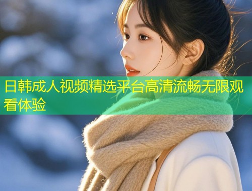 日韩成人视频精选平台高清流畅无限观看体验