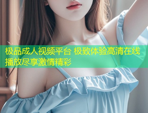 极品成人视频平台 极致体验高清在线播放尽享激情精彩