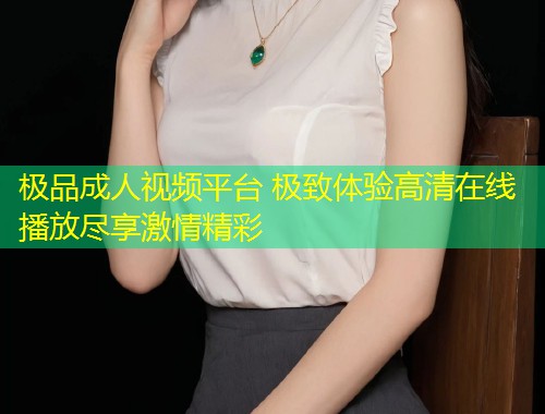 极品成人视频平台 极致体验高清在线播放尽享激情精彩