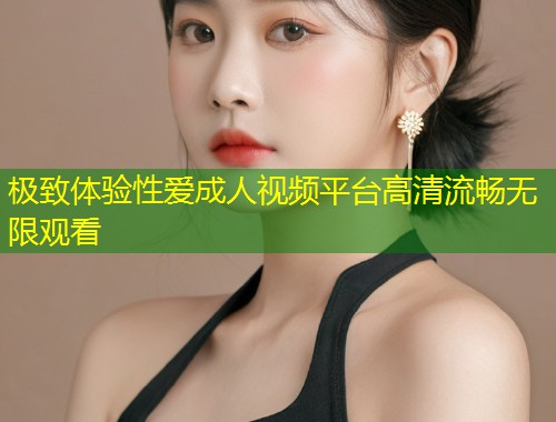 极致体验性爱成人视频平台高清流畅无限观看