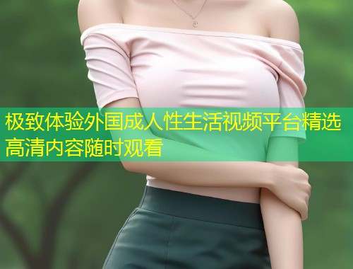 极致体验外国成人性生活视频平台精选高清内容随时观看