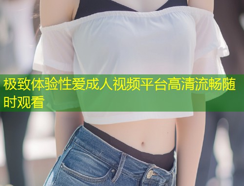 极致体验性爱成人视频平台高清流畅随时观看